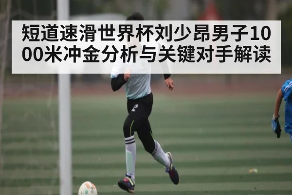 短道速滑世界杯刘少昂男子1000米冲金分析与关键对手解读